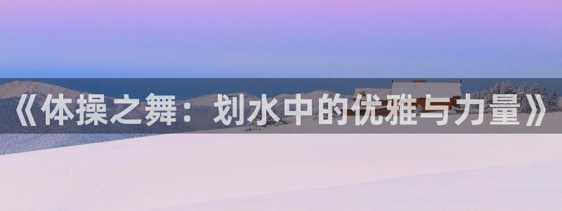 MK体育官网下载平台是正规平台吗:《体操之舞:划水中的优雅与